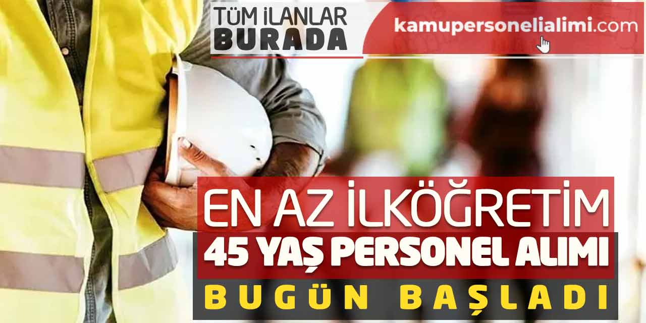 En Az İlköğretim Mezunu 45 Yaş Yeni Personel Alımı Bugün Başladı