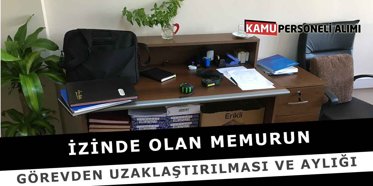 İzinde Olan Memurun Görevden Uzaklaştırılması ve Aylığı